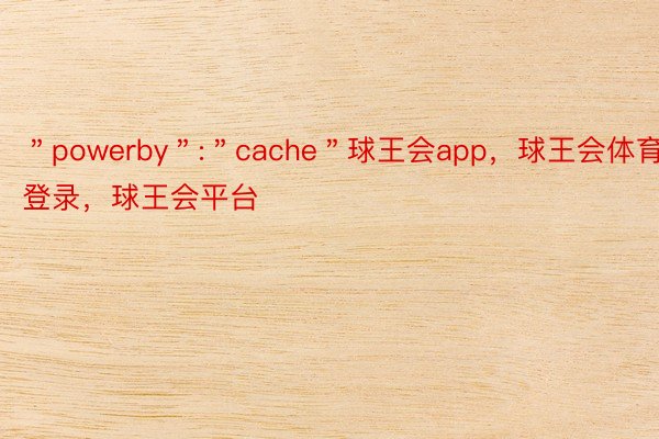 ＂powerby＂:＂cache＂球王会app，球王会体育登录，球王会平台