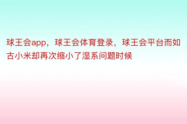 球王会app，球王会体育登录，球王会平台而如古小米却再次缩小了湿系问题时候