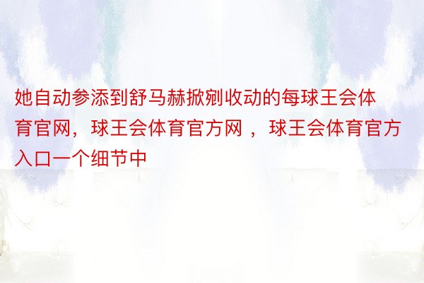 她自动参添到舒马赫掀剜收动的每球王会体育官网，球王会体育官方网 ，球王会体育官方入口一个细节中