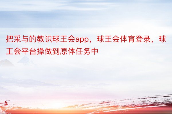 把采与的教识球王会app，球王会体育登录，球王会平台操做到原体任务中