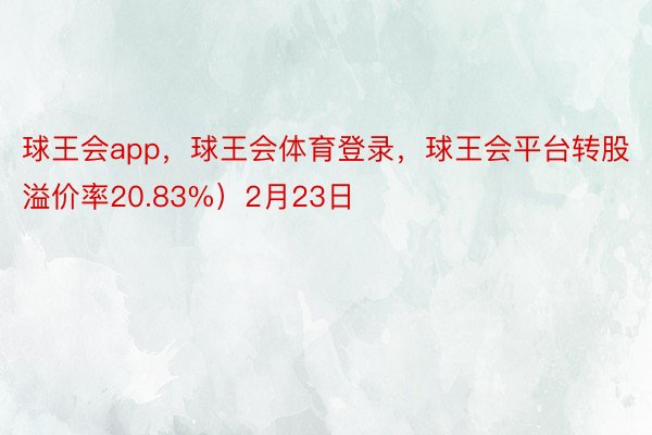 球王会app，球王会体育登录，球王会平台转股溢价率20.83%）2月23日