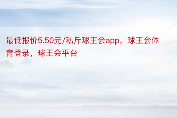 最低报价5.50元/私斤球王会app，球王会体育登录，球王会平台