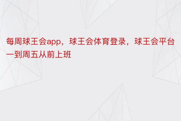 每周球王会app，球王会体育登录，球王会平台一到周五从前上班