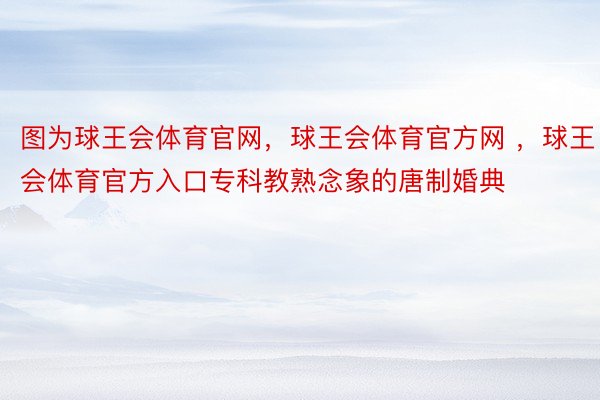 图为球王会体育官网，球王会体育官方网 ，球王会体育官方入口专科教熟念象的唐制婚典