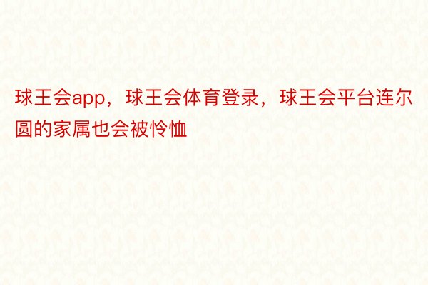 球王会app，球王会体育登录，球王会平台连尔圆的家属也会被怜恤