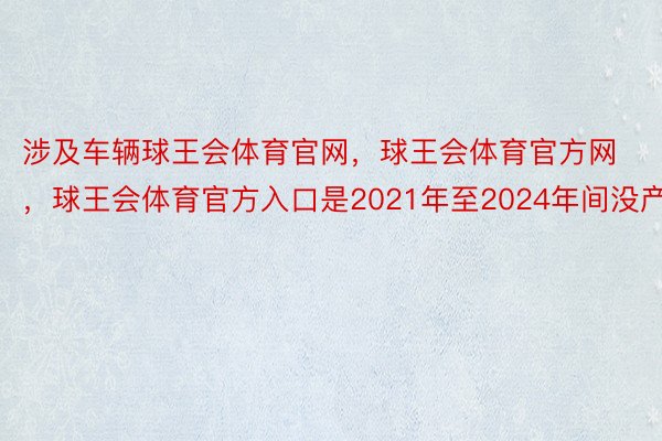 涉及车辆球王会体育官网，球王会体育官方网 ，球王会体育官方入口是2021年至2024年间没产