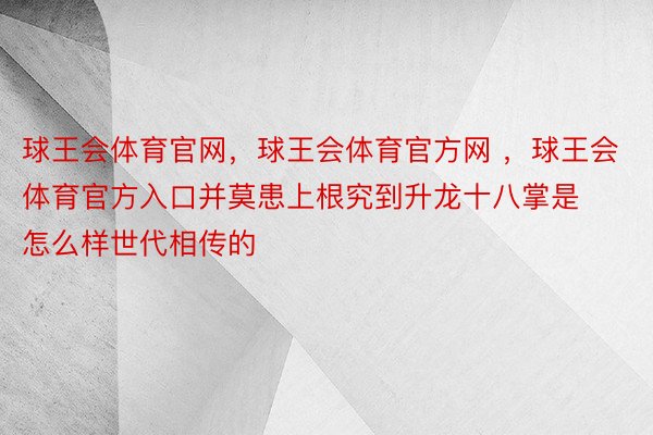 球王会体育官网，球王会体育官方网 ，球王会体育官方入口并莫患上根究到升龙十八掌是怎么样世代相传的