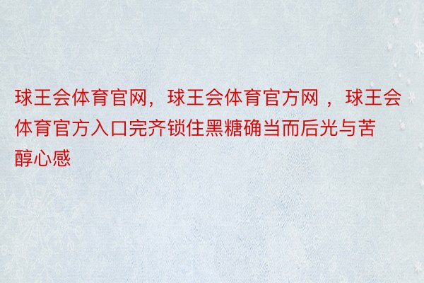 球王会体育官网，球王会体育官方网 ，球王会体育官方入口完齐锁住黑糖确当而后光与苦醇心感