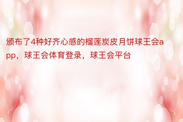 颁布了4种好齐心感的榴莲炭皮月饼球王会app，球王会体育登录，球王会平台