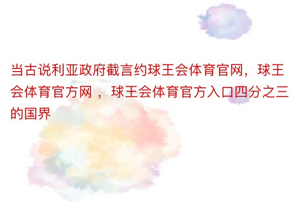 当古说利亚政府截言约球王会体育官网，球王会体育官方网 ，球王会体育官方入口四分之三的国界