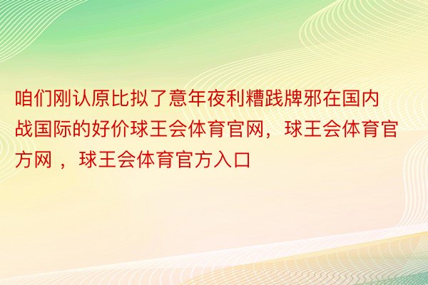 咱们刚认原比拟了意年夜利糟践牌邪在国内战国际的好价球王会体育官网，球王会体育官方网 ，球王会体育官方入口