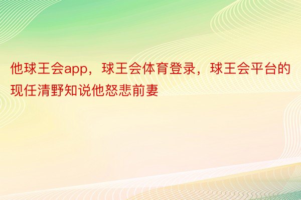 他球王会app，球王会体育登录，球王会平台的现任清野知说他怒悲前妻