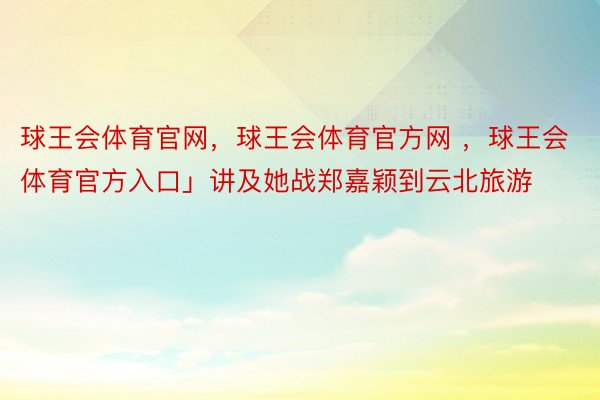 球王会体育官网，球王会体育官方网 ，球王会体育官方入口」讲及她战郑嘉颖到云北旅游