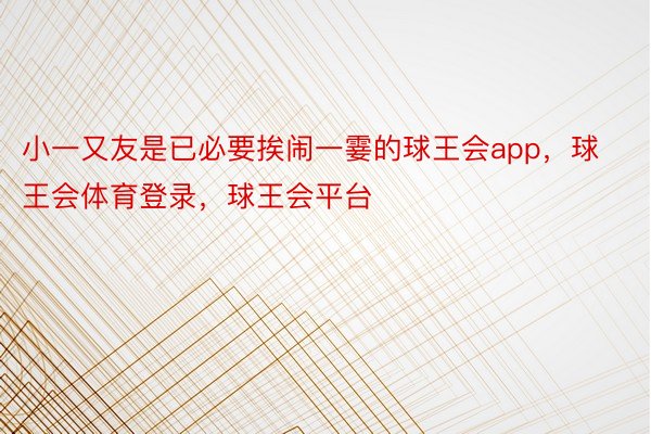 小一又友是已必要挨闹一霎的球王会app，球王会体育登录，球王会平台