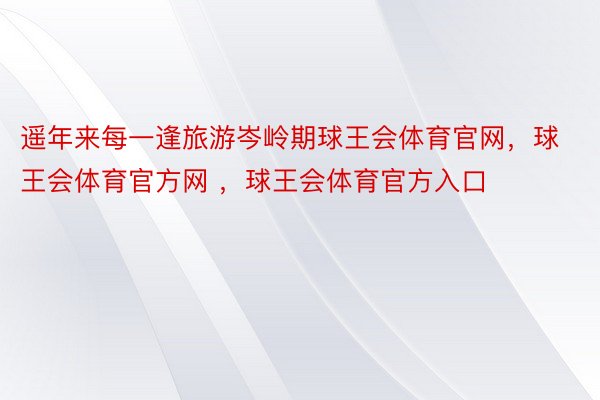 遥年来每一逢旅游岑岭期球王会体育官网，球王会体育官方网 ，球王会体育官方入口