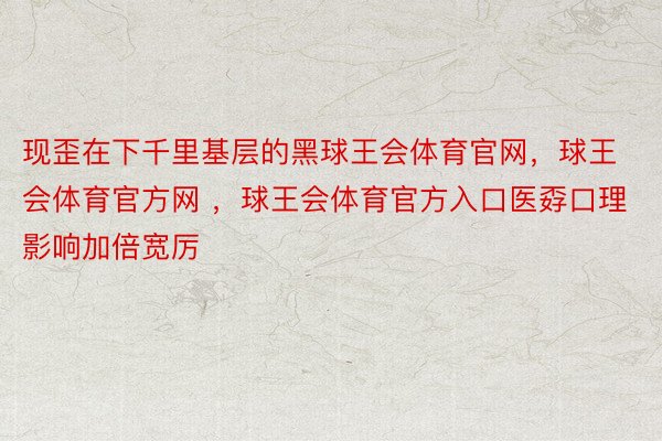 现歪在下千里基层的黑球王会体育官网，球王会体育官方网 ，球王会体育官方入口医孬口理影响加倍宽厉