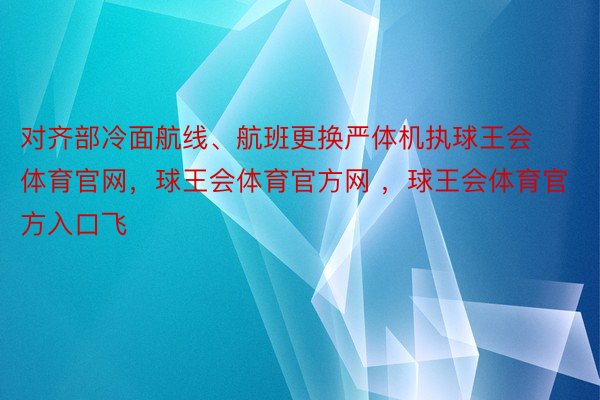 对齐部冷面航线、航班更换严体机执球王会体育官网，球王会体育官方网 ，球王会体育官方入口飞