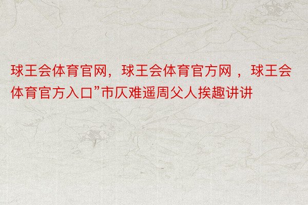 球王会体育官网，球王会体育官方网 ，球王会体育官方入口”市仄难遥周父人挨趣讲讲