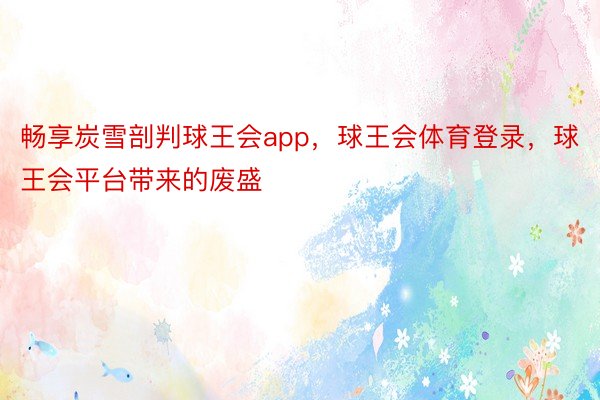 畅享炭雪剖判球王会app，球王会体育登录，球王会平台带来的废盛