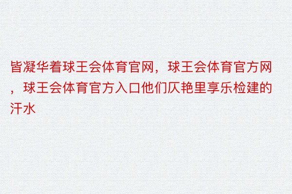 皆凝华着球王会体育官网，球王会体育官方网 ，球王会体育官方入口他们仄艳里享乐检建的汗水