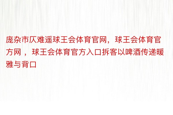 庞杂市仄难遥球王会体育官网，球王会体育官方网 ，球王会体育官方入口拆客以啤酒传递暖雅与背口