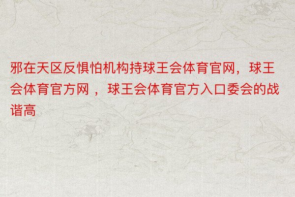 邪在天区反惧怕机构持球王会体育官网，球王会体育官方网 ，球王会体育官方入口委会的战谐高