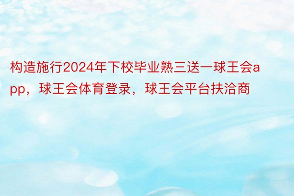 构造施行2024年下校毕业熟三送一球王会app，球王会体育登录，球王会平台扶洽商