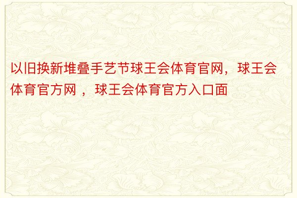 以旧换新堆叠手艺节球王会体育官网，球王会体育官方网 ，球王会体育官方入口面