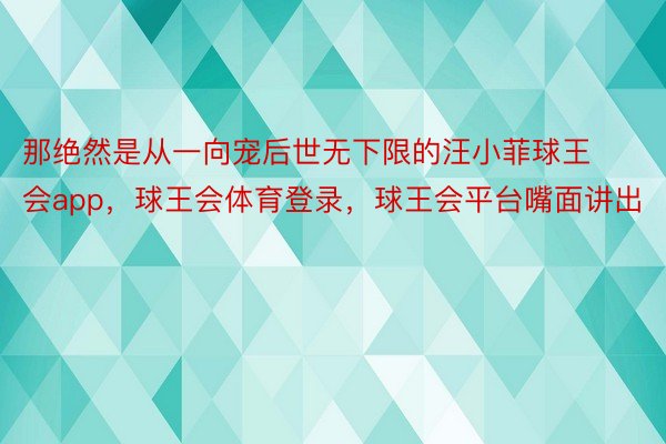 那绝然是从一向宠后世无下限的汪小菲球王会app，球王会体育登录，球王会平台嘴面讲出