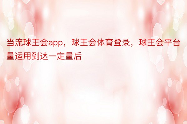 当流球王会app，球王会体育登录，球王会平台量运用到达一定量后