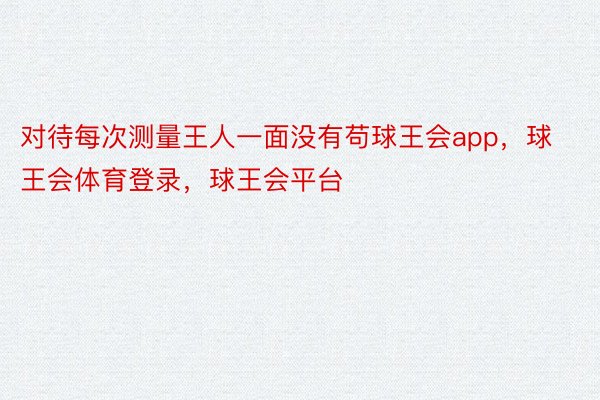 对待每次测量王人一面没有苟球王会app，球王会体育登录，球王会平台