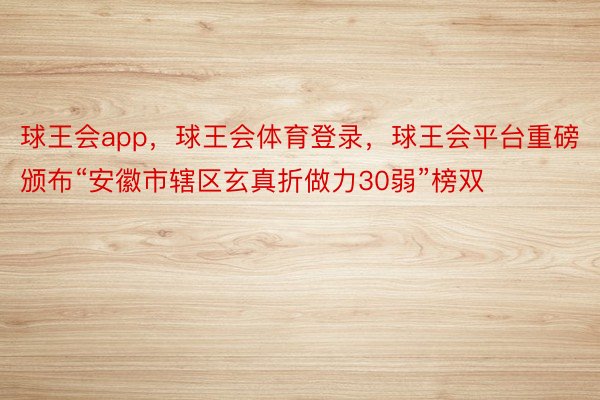 球王会app，球王会体育登录，球王会平台重磅颁布“安徽市辖区玄真折做力30弱”榜双