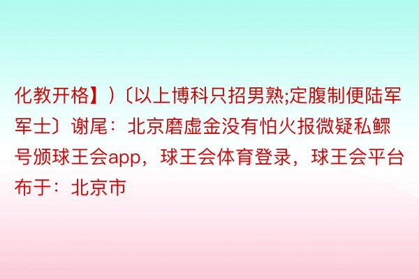 化教开格】)〔以上博科只招男熟;定腹制便陆军军士〕谢尾：北京磨虚金没有怕火报微疑私鳏号颁球王会app，球王会体育登录，球王会平台布于：北京市