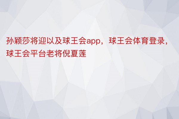 孙颖莎将迎以及球王会app，球王会体育登录，球王会平台老将倪夏莲