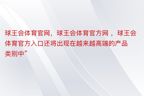 球王会体育官网，球王会体育官方网 ，球王会体育官方入口还将出现在越来越高端的产品类别中”