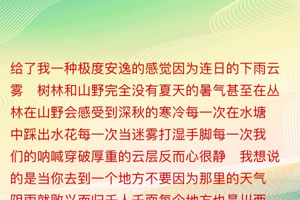 给了我一种极度安逸的感觉因为连日的下雨云雾	树林和山野完全没有夏天的暑气甚至在丛林在山野会感受到深秋的寒冷每一次在水塘中踩出水花每一次当迷雾打湿手脚每一次我们的呐喊穿破厚重的云层反而心很静	我想说的是当你去到一个地方不要因为那里的天气阴雨就败兴而归千人千面每个地方也是川西更是这样的也正是如此让我没法厌倦深深的迷恋着这片土地	那就秋天再见了！川西！ps.当然也感谢甲方爸爸的装备为这次的拍摄保驾护航在